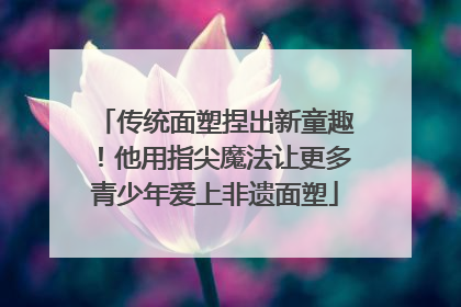 传统面塑捏出新童趣！他用指尖魔法让更多青少年爱上非遗面塑