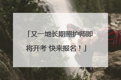 又一地长期照护师即将开考 快来报名！
