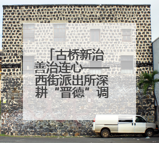 古桥新治 善治连心——西街派出所深耕“晋德”调解品牌绘就基层治理新画卷