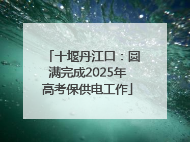 十堰丹江口：圆满完成2025年高考保供电工作