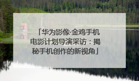 华为影像·金鸡手机电影计划导演采访：揭秘手机创作的新视角