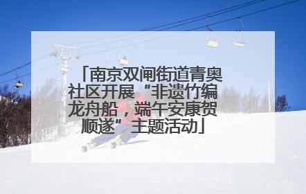 南京双闸街道青奥社区开展“非遗竹编龙舟船，端午安康贺顺遂”主题活动