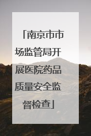 南京市市场监管局开展医院药品质量安全监督检查