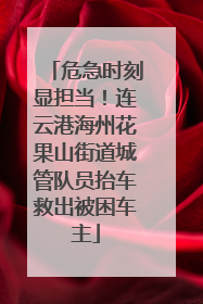 危急时刻显担当！连云港海州花果山街道城管队员抬车救出被困车主