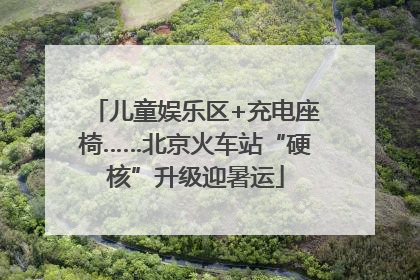儿童娱乐区+充电座椅……北京火车站“硬核”升级迎暑运