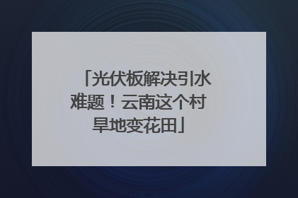 光伏板解决引水难题！云南这个村旱地变花田