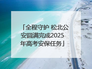 全程守护 松北公安圆满完成2025年高考安保任务