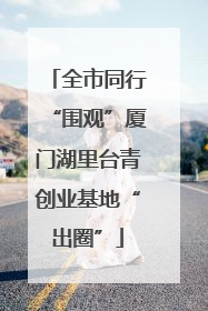 全市同行“围观”厦门湖里台青创业基地“出圈”