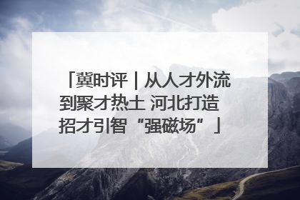 冀时评｜从人才外流到聚才热土 河北打造招才引智“强磁场”
