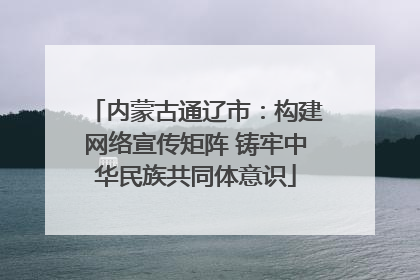 内蒙古通辽市：构建网络宣传矩阵 铸牢中华民族共同体意识