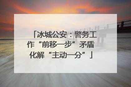 冰城公安：警务工作“前移一步”矛盾化解“主动一分”