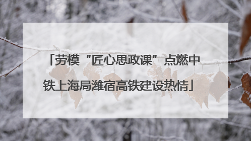 劳模“匠心思政课”点燃中铁上海局潍宿高铁建设热情