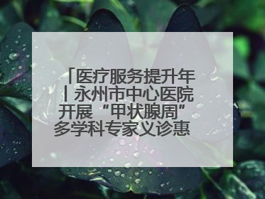 医疗服务提升年丨永州市中心医院开展“甲状腺周”多学科专家义诊惠民活动