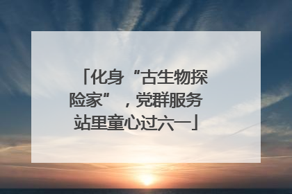 化身“古生物探险家”，党群服务站里童心过六一