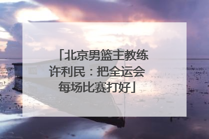 北京男篮主教练许利民：把全运会每场比赛打好