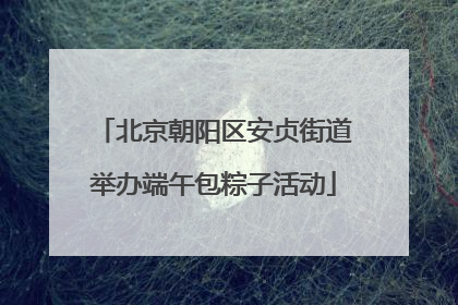 北京朝阳区安贞街道举办端午包粽子活动