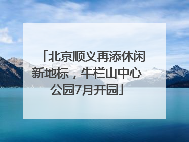 北京顺义再添休闲新地标，牛栏山中心公园7月开园