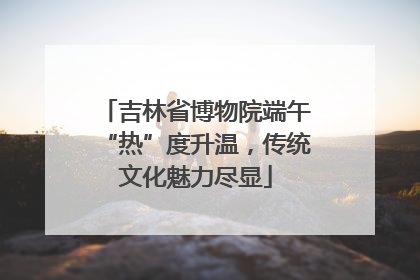 吉林省博物院端午“热”度升温，传统文化魅力尽显