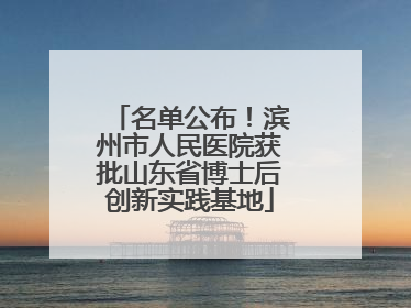 名单公布！滨州市人民医院获批山东省博士后创新实践基地