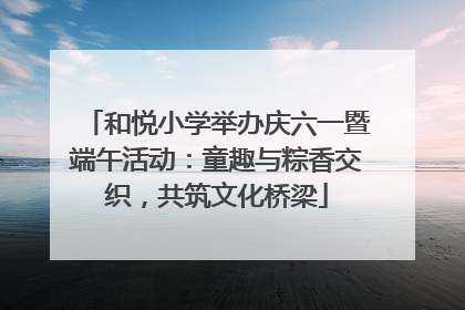 和悦小学举办庆六一暨端午活动：童趣与粽香交织，共筑文化桥梁