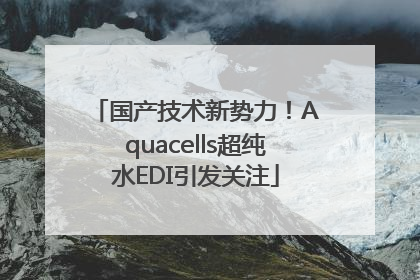 国产技术新势力！Aquacells超纯水EDI引发关注