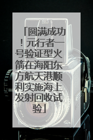 圆满成功！元行者一号验证型火箭在海阳东方航天港顺利实施海上发射回收试验