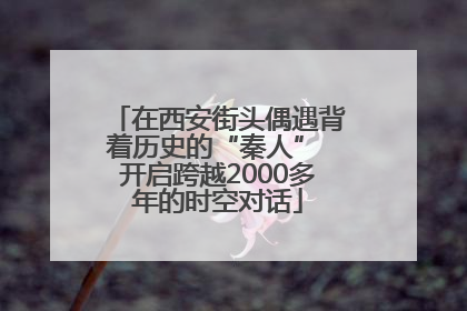在西安街头偶遇背着历史的“秦人” 开启跨越2000多年的时空对话