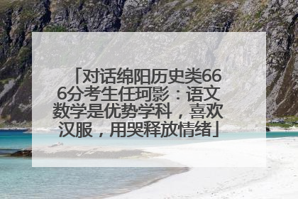 对话绵阳历史类666分考生任珂影：语文数学是优势学科，喜欢汉服，用哭释放情绪