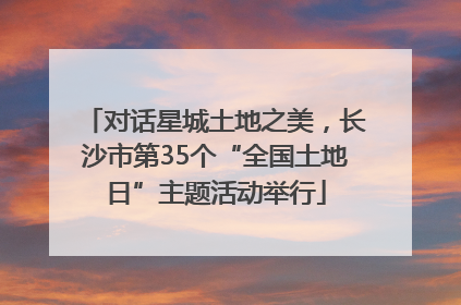 对话星城土地之美，长沙市第35个“全国土地日”主题活动举行