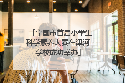 宁国市首届小学生科学素养大赛在津河学校成功举办