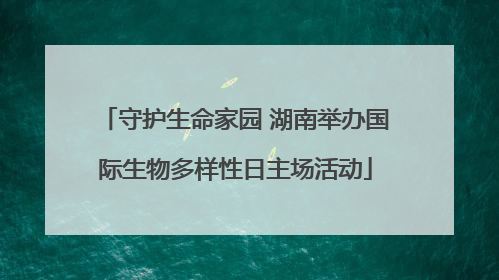 守护生命家园 湖南举办国际生物多样性日主场活动