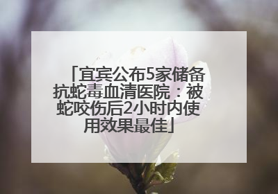 宜宾公布5家储备抗蛇毒血清医院：被蛇咬伤后2小时内使用效果最佳