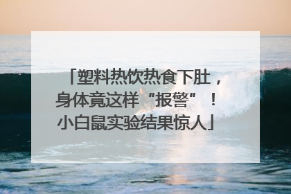 塑料热饮热食下肚，身体竟这样“报警”！小白鼠实验结果惊人
