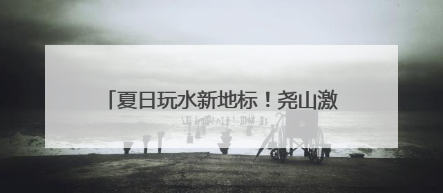 夏日玩水新地标！尧山激情峡谷漂流开漂，约起！