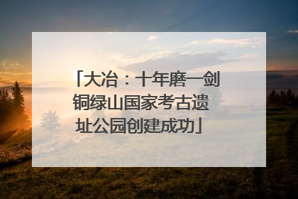 大冶：十年磨一剑 铜绿山国家考古遗址公园创建成功