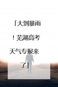 大到暴雨！芜湖高考天气专报来了