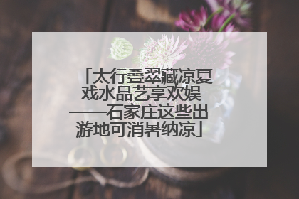 太行叠翠藏凉夏 戏水品艺享欢娱——石家庄这些出游地可消暑纳凉