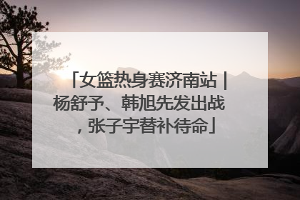 女篮热身赛济南站｜杨舒予、韩旭先发出战，张子宇替补待命