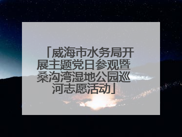 威海市水务局开展主题党日参观暨桑沟湾湿地公园巡河志愿活动