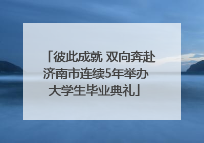 彼此成就 双向奔赴 济南市连续5年举办大学生毕业典礼
