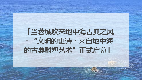 当蓉城吹来地中海古典之风：“文明的史诗：来自地中海的古典雕塑艺术”正式启幕