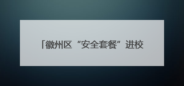 徽州区“安全套餐”进校园 护航学子暑期平安