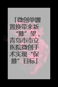 微创单髁置换带来新“膝”望，青岛市市立医院微创手术实现“保膝”目标