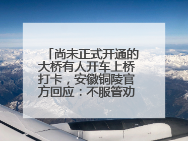 尚未正式开通的大桥有人开车上桥打卡，安徽铜陵官方回应：不服管劝擅自进入，已采取措施
