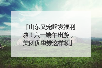 山东又宠粉发福利啦！六一端午出游，美团优惠券这样领
