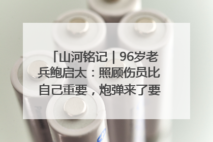 山河铭记｜96岁老兵鲍启太：照顾伤员比自己重要，炮弹来了要趴在他们身上