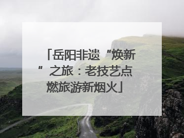 岳阳非遗“焕新”之旅：老技艺点燃旅游新烟火