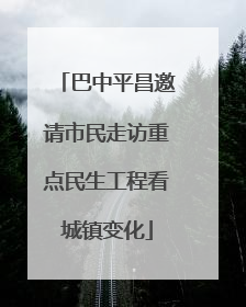 巴中平昌邀请市民走访重点民生工程看城镇变化