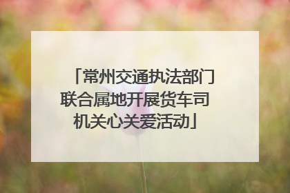 常州交通执法部门联合属地开展货车司机关心关爱活动