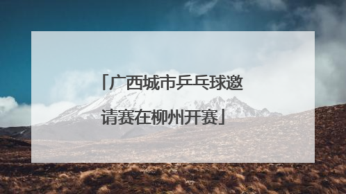 广西城市乒乓球邀请赛在柳州开赛